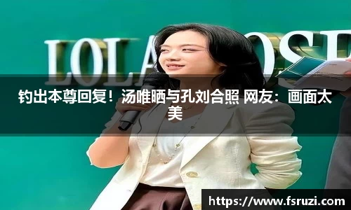非凡娱乐：钓出本尊回复！汤唯晒与孔刘合照 网友：画面太美